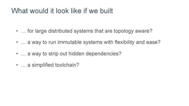 What would it look like if we built
•  … for large distributed systems that are topology aware?
•  … a way to run immutable systems with flexibility and ease?
•  … a way to strip out hidden dependencies?
•  … a simplified toolchain?
