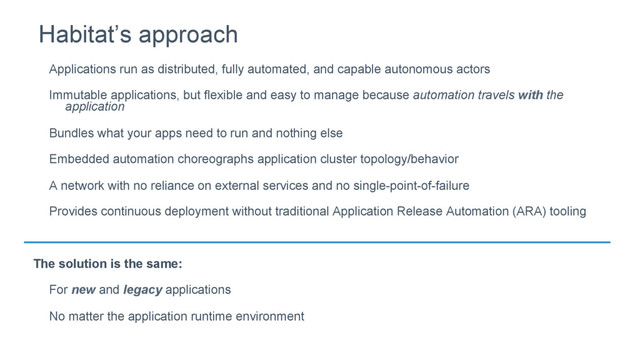Applications run as distributed, fully automated, and capable autonomous actors
Immutable applications, but flexible and easy to manage because automation travels with the
application
Bundles what your apps need to run and nothing else
Embedded automation choreographs application cluster topology/behavior
A network with no reliance on external services and no single-point-of-failure
Provides continuous deployment without traditional Application Release Automation (ARA) tooling
The solution is the same:
For new and legacy applications
No matter the application runtime environment
Habitat’s approach

