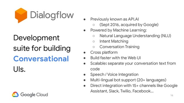 16
● Previously known as API.AI
○ (Sept 2016, acquired by Google)
● Powered by Machine Learning:
○ Natural Language Understanding (NLU)
○ Intent Matching
○ Conversation Training
● Cross platform
● Build faster with the Web UI
● Scalable: separate your conversation text from
code
● Speech / Voice Integration
● Multi-lingual bot support (20+ languages)
● Direct integration with 15+ channels like Google
Assistant, Slack, Twilio, Facebook...
Development
suite for building
Conversational
UIs.
