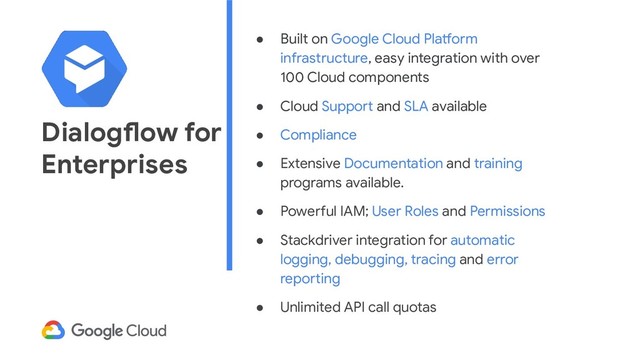 Dialogflow for
Enterprises
● Built on Google Cloud Platform
infrastructure, easy integration with over
100 Cloud components
● Cloud Support and SLA available
● Compliance
● Extensive Documentation and training
programs available.
● Powerful IAM; User Roles and Permissions
● Stackdriver integration for automatic
logging, debugging, tracing and error
reporting
● Unlimited API call quotas
