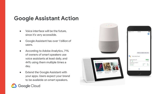 Google Assistant Action
● Voice interface will be the future,
since it’s very accessible.
● Google Assistant has over 1 billion of
users.
● According to Adobe Analytics, 71%
of owners of smart speakers use
voice assistants at least daily, and
44% using them multiple times a
day.
● Extend the Google Assistant with
your apps. Users expect your brand
to be available on smart speakers.
