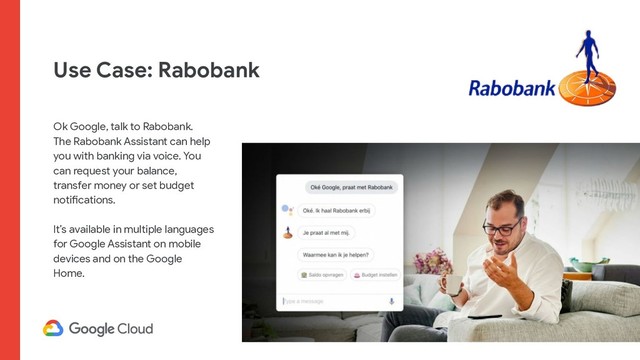 Use Case: Rabobank
Ok Google, talk to Rabobank.
The Rabobank Assistant can help
you with banking via voice. You
can request your balance,
transfer money or set budget
notifications.
It’s available in multiple languages
for Google Assistant on mobile
devices and on the Google
Home.
