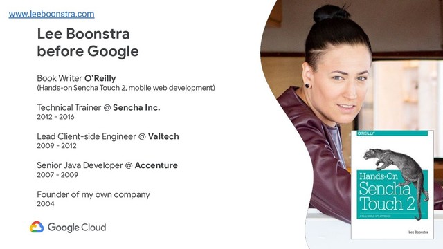 Lee Boonstra
before Google
Book Writer O’Reilly
(Hands-on Sencha Touch 2, mobile web development)
Technical Trainer @ Sencha Inc.
2012 - 2016
Lead Client-side Engineer @ Valtech
2009 - 2012
Senior Java Developer @ Accenture
2007 - 2009
Founder of my own company
2004
www.leeboonstra.com
