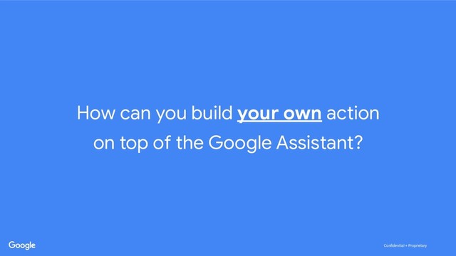 Conﬁdential + Proprietary
Conﬁdential + Proprietary
How can you build your own action
on top of the Google Assistant?
