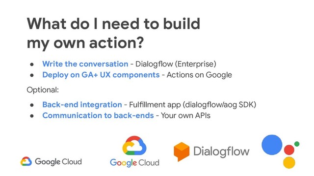 40
● Write the conversation - Dialogflow (Enterprise)
● Deploy on GA+ UX components - Actions on Google
Optional:
● Back-end integration - Fulfillment app (dialogflow/aog SDK)
● Communication to back-ends - Your own APIs
What do I need to build
my own action?
