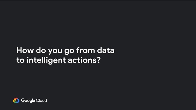 How do you go from data
to intelligent actions?
