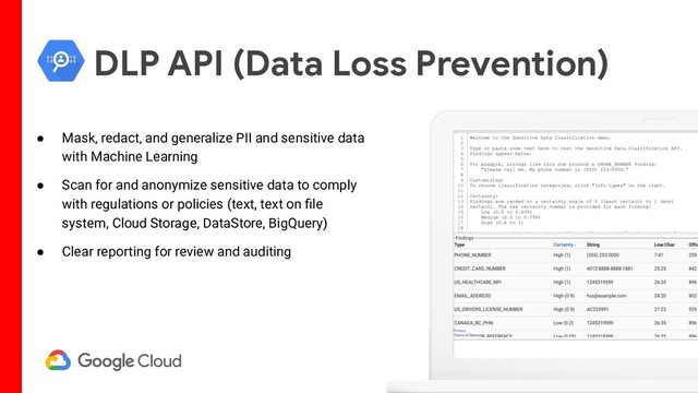 DLP API (Data Loss Prevention)
● Mask, redact, and generalize PII and sensitive data
with Machine Learning
● Scan for and anonymize sensitive data to comply
with regulations or policies (text, text on ﬁle
system, Cloud Storage, DataStore, BigQuery)
● Clear reporting for review and auditing
