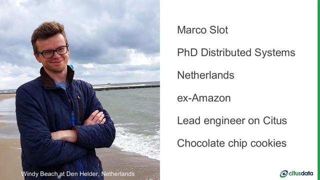 Scaling Postgres for Time Series Data with Citus | Nov 15 2018 | Marco Slot | Claire Giordano
Scaling Postgres for Time Series Data with Citus | Nov 15 2018 | Marco Slot | Claire Giordano
Marco Slot
PhD Distributed Systems
Netherlands
ex-Amazon
Lead engineer on Citus
Chocolate chip cookies
Windy Beach at Den Helder, Netherlands
