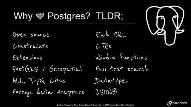 Scaling Postgres for Time Series Data with Citus | Nov 15 2018 | Marco Slot | Claire Giordano
Scaling Postgres for Time Series Data with Citus | Nov 15 2018 | Marco Slot | Claire Giordano
Why  Postgres? TLDR;
Open source
Constraints
Extensions
PostGIS / Geospatial
HLL, TopN, Citus
Foreign data wrappers
Rich SQL
CTEs
Window functions
Full text search
Datatypes
JSONB

