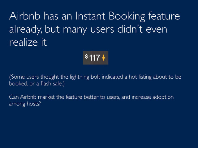 Airbnb has an Instant Booking feature
already, but many users didn’t even
realize it
(Some users thought the lightning bolt indicated a hot listing about to be
booked, or a ﬂash sale.)
Can Airbnb market the feature better to users, and increase adoption
among hosts?
