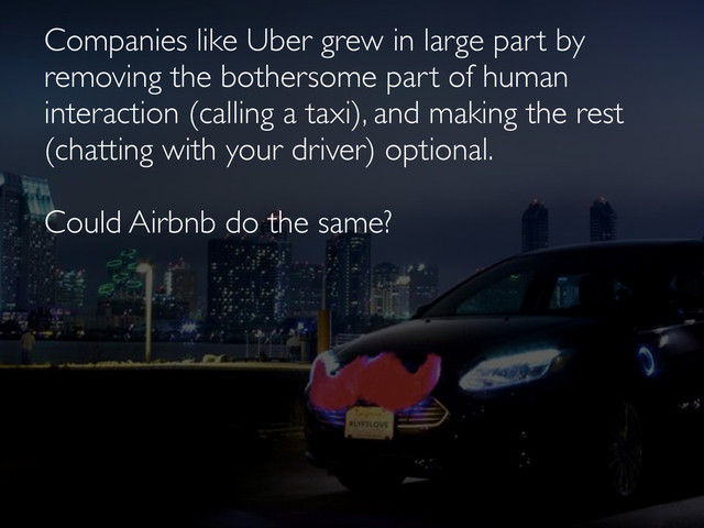 Companies like Uber grew in large part by
removing the bothersome part of human
interaction (calling a taxi), and making the rest
(chatting with your driver) optional.
Could Airbnb do the same?
