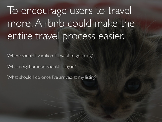 To encourage users to travel
more, Airbnb could make the
entire travel process easier.
Where should I vacation if I want to go skiing?
What neighborhood should I stay in?
What should I do once I’ve arrived at my listing?
