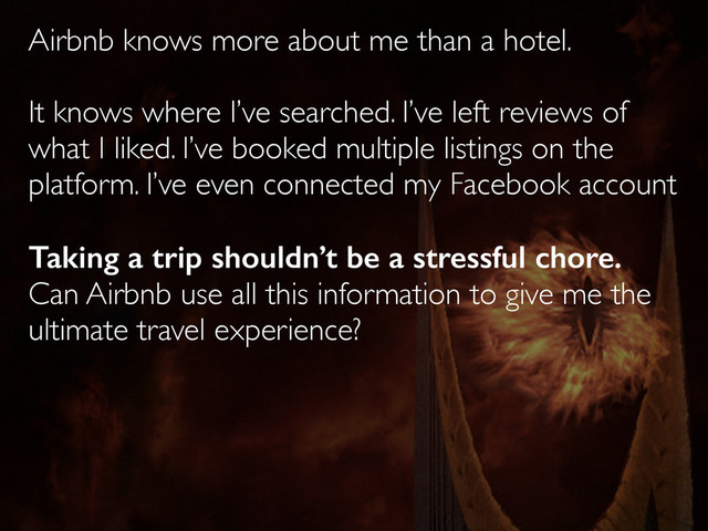 Airbnb knows more about me than a hotel.
It knows where I’ve searched. I’ve left reviews of
what I liked. I’ve booked multiple listings on the
platform. I’ve even connected my Facebook account
Taking a trip shouldn’t be a stressful chore.
Can Airbnb use all this information to give me the
ultimate travel experience?
