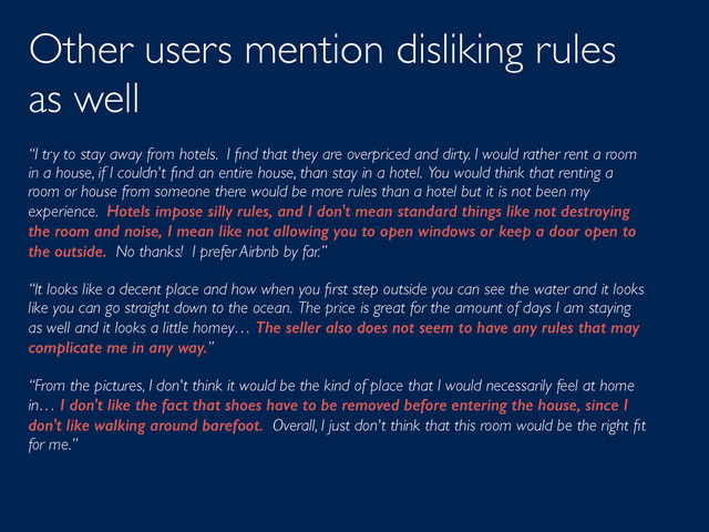 Other users mention disliking rules
as well
“I try to stay away from hotels. I ﬁnd that they are overpriced and dirty. I would rather rent a room
in a house, if I couldn't ﬁnd an entire house, than stay in a hotel. You would think that renting a
room or house from someone there would be more rules than a hotel but it is not been my
experience. Hotels impose silly rules, and I don't mean standard things like not destroying
the room and noise, I mean like not allowing you to open windows or keep a door open to
the outside. No thanks! I prefer Airbnb by far.”
“It looks like a decent place and how when you ﬁrst step outside you can see the water and it looks
like you can go straight down to the ocean. The price is great for the amount of days I am staying
as well and it looks a little homey… The seller also does not seem to have any rules that may
complicate me in any way.”
“From the pictures, I don't think it would be the kind of place that I would necessarily feel at home
in… I don't like the fact that shoes have to be removed before entering the house, since I
don't like walking around barefoot. Overall, I just don't think that this room would be the right ﬁt
for me.”
