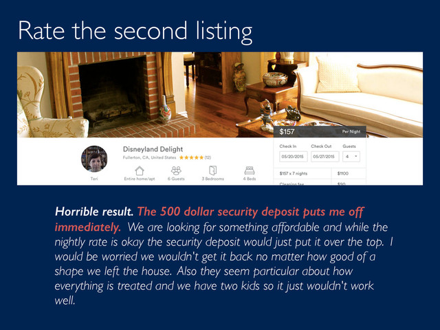 Rate the second listing
Horrible result. The 500 dollar security deposit puts me off
immediately. We are looking for something affordable and while the
nightly rate is okay the security deposit would just put it over the top. I
would be worried we wouldn't get it back no matter how good of a
shape we left the house. Also they seem particular about how
everything is treated and we have two kids so it just wouldn't work
well.
