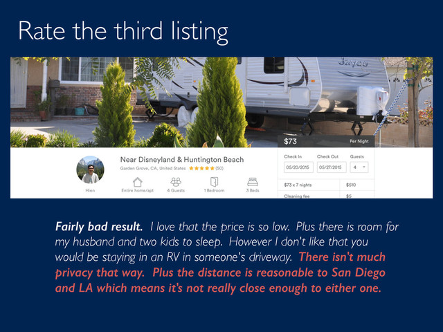 Rate the third listing
Fairly bad result. I love that the price is so low. Plus there is room for
my husband and two kids to sleep. However I don't like that you
would be staying in an RV in someone's driveway. There isn't much
privacy that way. Plus the distance is reasonable to San Diego
and LA which means it's not really close enough to either one.

