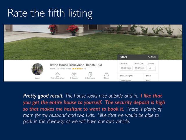 Rate the ﬁfth listing
Pretty good result. The house looks nice outside and in. I like that
you get the entire house to yourself. The security deposit is high
so that makes me hesitant to want to book it. There is plenty of
room for my husband and two kids. I like that we would be able to
park in the driveway as we will have our own vehicle.
