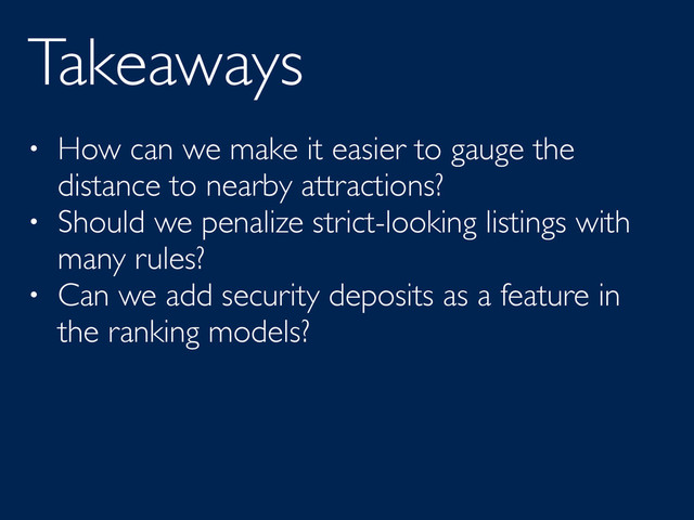 Takeaways
• How can we make it easier to gauge the
distance to nearby attractions?
• Should we penalize strict-looking listings with
many rules?
• Can we add security deposits as a feature in
the ranking models?
