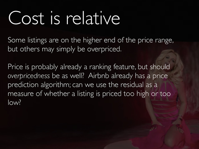 Cost is relative
Some listings are on the higher end of the price range,
but others may simply be overpriced.
Price is probably already a ranking feature, but should
overpricedness be as well? Airbnb already has a price
prediction algorithm; can we use the residual as a
measure of whether a listing is priced too high or too
low?
