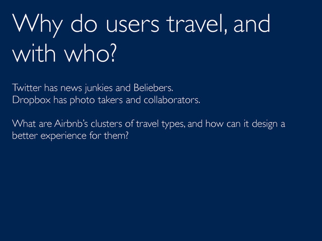 Why do users travel, and
with who?
Twitter has news junkies and Beliebers.
Dropbox has photo takers and collaborators.
What are Airbnb’s clusters of travel types, and how can it design a
better experience for them?
