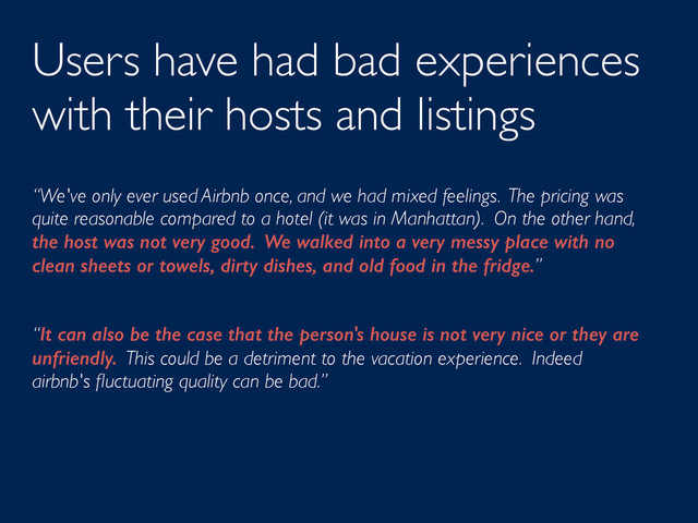 Users have had bad experiences
with their hosts and listings
“We've only ever used Airbnb once, and we had mixed feelings. The pricing was
quite reasonable compared to a hotel (it was in Manhattan). On the other hand,
the host was not very good. We walked into a very messy place with no
clean sheets or towels, dirty dishes, and old food in the fridge.”
“It can also be the case that the person's house is not very nice or they are
unfriendly. This could be a detriment to the vacation experience. Indeed
airbnb's ﬂuctuating quality can be bad.”
