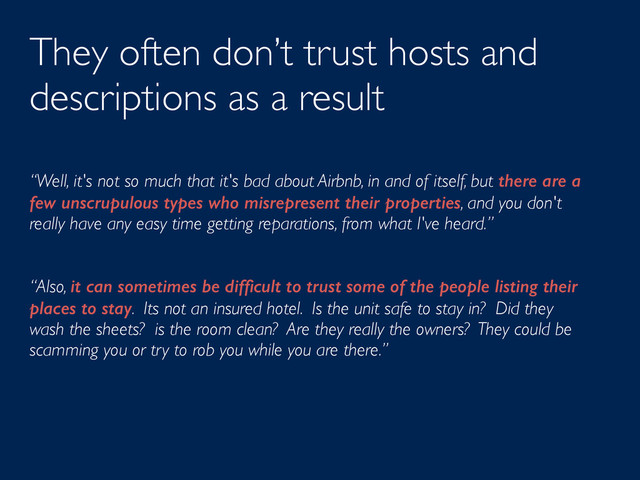 They often don’t trust hosts and
descriptions as a result
“Well, it's not so much that it's bad about Airbnb, in and of itself, but there are a
few unscrupulous types who misrepresent their properties, and you don't
really have any easy time getting reparations, from what I've heard.”
“Also, it can sometimes be difﬁcult to trust some of the people listing their
places to stay. Its not an insured hotel. Is the unit safe to stay in? Did they
wash the sheets? is the room clean? Are they really the owners? They could be
scamming you or try to rob you while you are there.”
