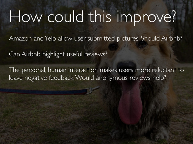 How could this improve?
Amazon and Yelp allow user-submitted pictures. Should Airbnb?
Can Airbnb highlight useful reviews?
The personal, human interaction makes users more reluctant to
leave negative feedback. Would anonymous reviews help?
