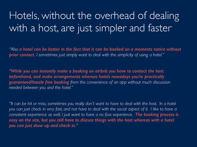Hotels, without the overhead of dealing
with a host, are just simpler and faster
“Also a hotel can be better in the fact that it can be booked on a moments notice without
prior contact. I sometimes just simply want to deal with the simplicity of using a hotel.”
“While you can instantly make a booking on airbnb you have to contact the host
beforehand, and make arrangements whereas hotels nowadays you're practically
guaranteed/hassle free booking from the convenience of an app without much discussion
needed between you and the hotel.”
“It can be hit or miss, sometimes you really don't want to have to deal with the host. In a hotel
you can just check in very fast, and not have to deal with the social aspect of it. I like to have a
consistent experience as well, I just want to have a no fuss experience. The booking process is
easy on the site, but you still have to discuss things with the host whereas with a hotel
you can just show up and check in.”
