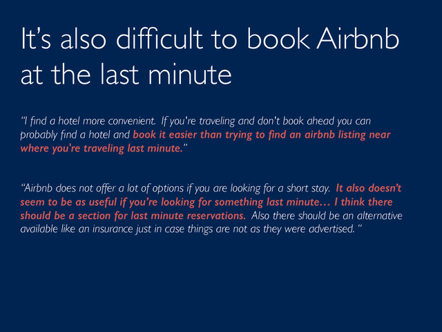 It’s also difﬁcult to book Airbnb
at the last minute
“I ﬁnd a hotel more convenient. If you're traveling and don't book ahead you can
probably ﬁnd a hotel and book it easier than trying to ﬁnd an airbnb listing near
where you're traveling last minute.”
“Airbnb does not offer a lot of options if you are looking for a short stay. It also doesn’t
seem to be as useful if you’re looking for something last minute… I think there
should be a section for last minute reservations. Also there should be an alternative
available like an insurance just in case things are not as they were advertised. “
