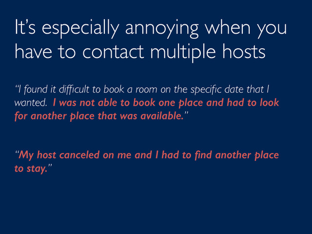 It’s especially annoying when you
have to contact multiple hosts
“I found it difﬁcult to book a room on the speciﬁc date that I
wanted. I was not able to book one place and had to look
for another place that was available.”
“My host canceled on me and I had to ﬁnd another place
to stay.”
