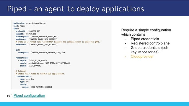 Piped - an agent to deploy applications
ref: Piped configuration
Require a simple configuration
which contains:
- Piped credentials
- Registered controlplane
- Gitops credentials (ssh
key, repositories)
- Cloudprovider
