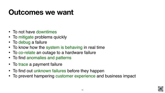 Outcomes we want
• To not have downtimes
• To mitigate problems quickly
• To debug a failure
• To know how the system is behaving in real time
• To co-relate an outage to a hardware failure
• To
fi
nd anomalies and patterns
• To trace a payment failure
• To
fi
nd out unknown failures before they happen
• To prevent hampering customer experience and business impact
11
