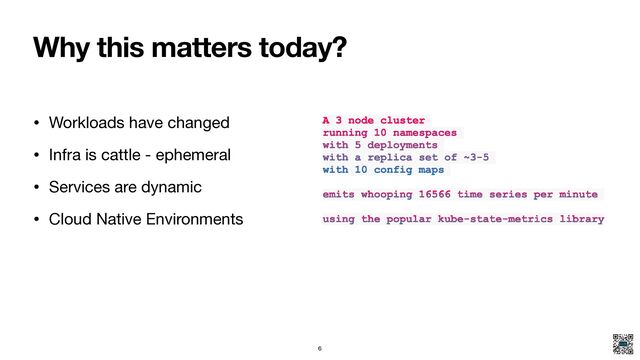 Why this matters today?
• Workloads have changed

• Infra is cattle - ephemeral

• Services are dynamic

• Cloud Native Environments
A 3 node cluster
running 10 namespaces
with 5 deployments
with a replica set of ~3-5
with 10 config maps
emits whooping 16566 time series per minute
using the popular kube-state-metrics library
6
