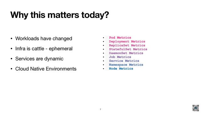 Why this matters today?
• Workloads have changed

• Infra is cattle - ephemeral

• Services are dynamic

• Cloud Native Environments
• Pod Metrics
• Deployment Metrics
• ReplicaSet Metrics
• StatefulSet Metrics
• DaemonSet Metrics
• Job Metrics
• Service Metrics
• Namespace Metrics
• Node Metrics
7
