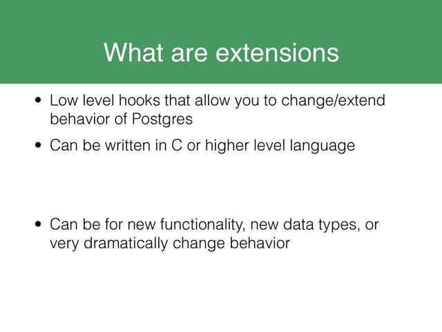 What are extensions
• Low level hooks that allow you to change/extend
behavior of Postgres
• Can be written in C or higher level language
• Can be for new functionality, new data types, or
very dramatically change behavior

