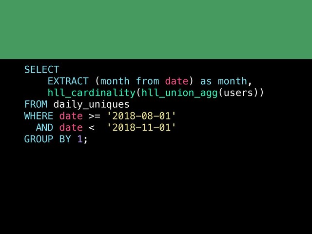 SELECT
EXTRACT (month from date) as month,
hll_cardinality(hll_union_agg(users))
FROM daily_uniques
WHERE date >= '2018-08-01'
AND date < '2018-11-01'
GROUP BY 1;
 
