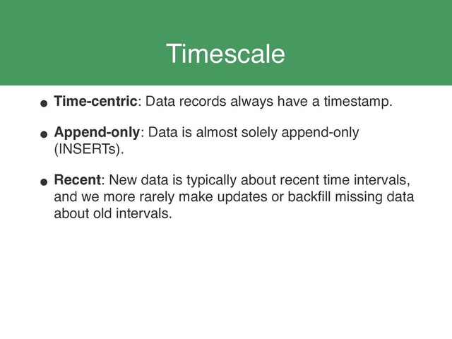 Timescale
• Time-centric: Data records always have a timestamp.
• Append-only: Data is almost solely append-only
(INSERTs).
• Recent: New data is typically about recent time intervals,
and we more rarely make updates or backﬁll missing data
about old intervals.
