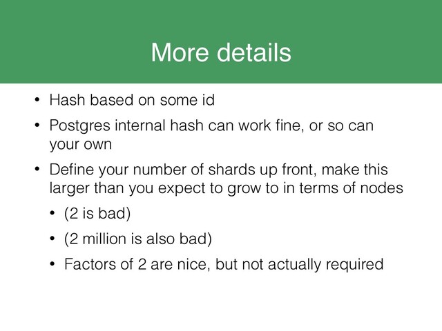 More details
• Hash based on some id
• Postgres internal hash can work ﬁne, or so can
your own
• Deﬁne your number of shards up front, make this
larger than you expect to grow to in terms of nodes
• (2 is bad)
• (2 million is also bad)
• Factors of 2 are nice, but not actually required
