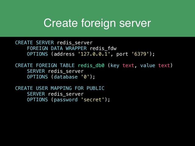 Create foreign server
CREATE SERVER redis_server
FOREIGN DATA WRAPPER redis_fdw
OPTIONS (address '127.0.0.1', port '6379');
CREATE FOREIGN TABLE redis_db0 (key text, value text)
SERVER redis_server
OPTIONS (database '0');
CREATE USER MAPPING FOR PUBLIC
SERVER redis_server
OPTIONS (password 'secret');
