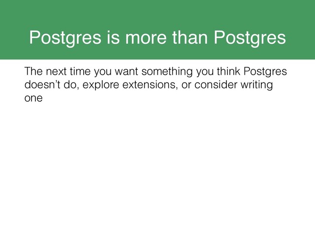 Postgres is more than Postgres
The next time you want something you think Postgres
doesn’t do, explore extensions, or consider writing
one
