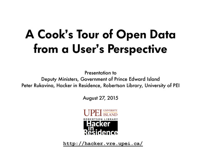 A Cook’s Tour of Open Data
from a User’s Perspective
Presentation to  
Deputy Ministers, Government of Prince Edward Island 
Peter Rukavina, Hacker in Residence, Robertson Library, University of PEI
August 27, 2015
http://hacker.vre.upei.ca/
