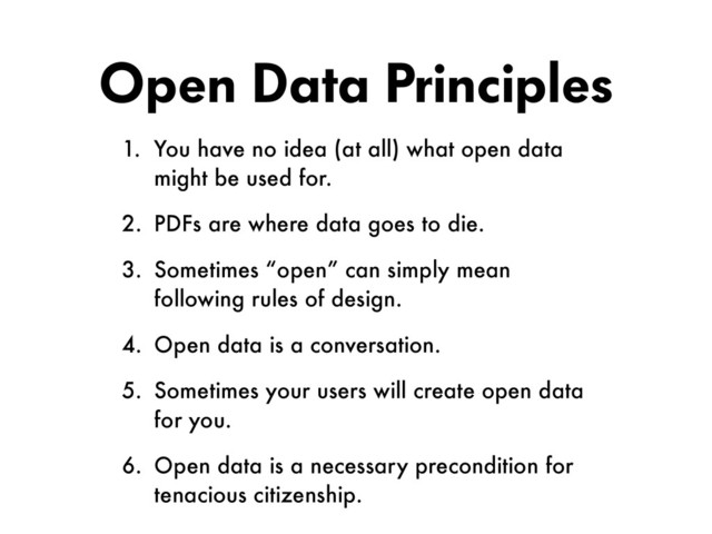 Open Data Principles
1. You have no idea (at all) what open data
might be used for.
2. PDFs are where data goes to die.
3. Sometimes “open” can simply mean
following rules of design.
4. Open data is a conversation.
5. Sometimes your users will create open data
for you.
6. Open data is a necessary precondition for  
tenacious citizenship.
