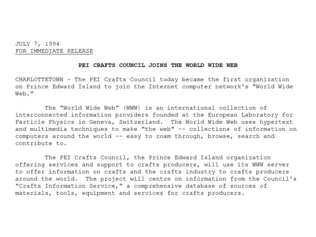 JULY 7, 1994
FOR IMMEDIATE RELEASE
PEI CRAFTS COUNCIL JOINS THE WORLD WIDE WEB
CHARLOTTETOWN - The PEI Crafts Council today became the first organization
on Prince Edward Island to join the Internet computer network's "World Wide
Web."
The "World Wide Web" (WWW) is an international collection of
interconnected information providers founded at the European Laboratory for
Particle Physics in Geneva, Switzerland. The World Wide Web uses hypertext
and multimedia techniques to make "the web" -- collections of information on
computers around the world -- easy to roam through, browse, search and
contribute to.
The PEI Crafts Council, the Prince Edward Island organization
offering services and support to crafts producers, will use its WWW server
to offer information on crafts and the crafts industry to crafts producers
around the world. The project will centre on information from the Council's
"Crafts Information Service," a comprehensive database of sources of
materials, tools, equipment and services for crafts producers.
