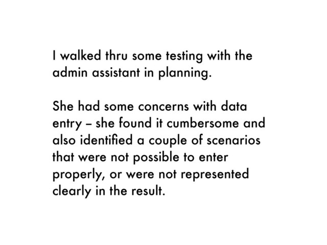 I walked thru some testing with the
admin assistant in planning.
She had some concerns with data
entry -- she found it cumbersome and
also identiﬁed a couple of scenarios
that were not possible to enter
properly, or were not represented
clearly in the result.

