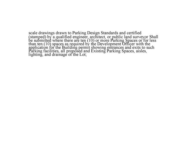 scale drawings drawn to Parking Design Standards and certified
(stamped) by a qualified engineer, architect, or public land surveyor Shall
be submitted where there are ten (10) or more Parking Spaces or for less
than ten (10) spaces as required by the Development Officer with the
application for the Building permit showing entrances and exits to such
Parking facilities, all proposed and Existing Parking Spaces, aisles,
lighting, and drainage of the Lot;
