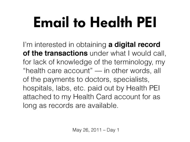 I’m interested in obtaining a digital record
of the transactions under what I would call,
for lack of knowledge of the terminology, my
“health care account” — in other words, all
of the payments to doctors, specialists,
hospitals, labs, etc. paid out by Health PEI
attached to my Health Card account for as
long as records are available.
Email to Health PEI
May 26, 2011 – Day 1
