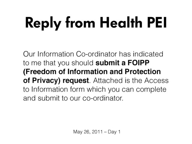 Our Information Co-ordinator has indicated
to me that you should submit a FOIPP
(Freedom of Information and Protection
of Privacy) request. Attached is the Access
to Information form which you can complete
and submit to our co-ordinator.
Reply from Health PEI
May 26, 2011 – Day 1
