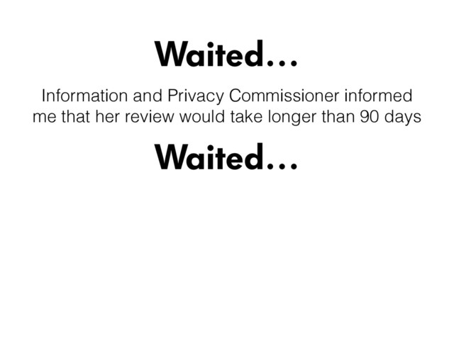 Waited…
Waited…
Information and Privacy Commissioner informed
me that her review would take longer than 90 days
