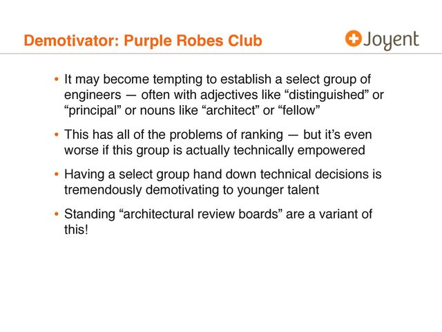 Demotivator: Purple Robes Club
• It may become tempting to establish a select group of
engineers — often with adjectives like “distinguished” or
“principal” or nouns like “architect” or “fellow”
• This has all of the problems of ranking — but it’s even
worse if this group is actually technically empowered
• Having a select group hand down technical decisions is
tremendously demotivating to younger talent
• Standing “architectural review boards” are a variant of
this!
