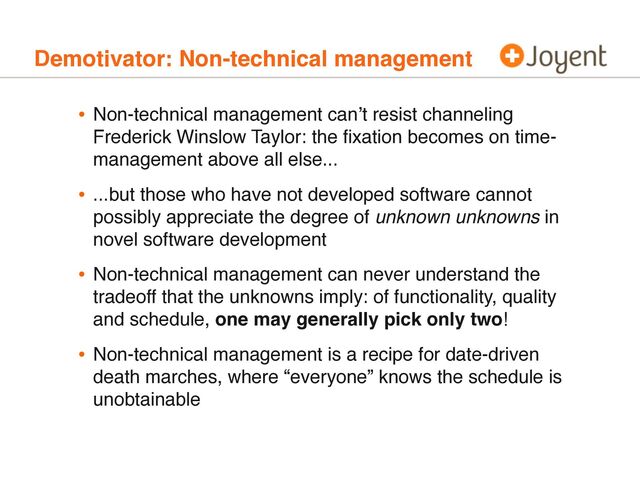 Demotivator: Non-technical management
• Non-technical management can’t resist channeling
Frederick Winslow Taylor: the ﬁxation becomes on time-
management above all else...
• ...but those who have not developed software cannot
possibly appreciate the degree of unknown unknowns in
novel software development
• Non-technical management can never understand the
tradeoff that the unknowns imply: of functionality, quality
and schedule, one may generally pick only two!
• Non-technical management is a recipe for date-driven
death marches, where “everyone” knows the schedule is
unobtainable
